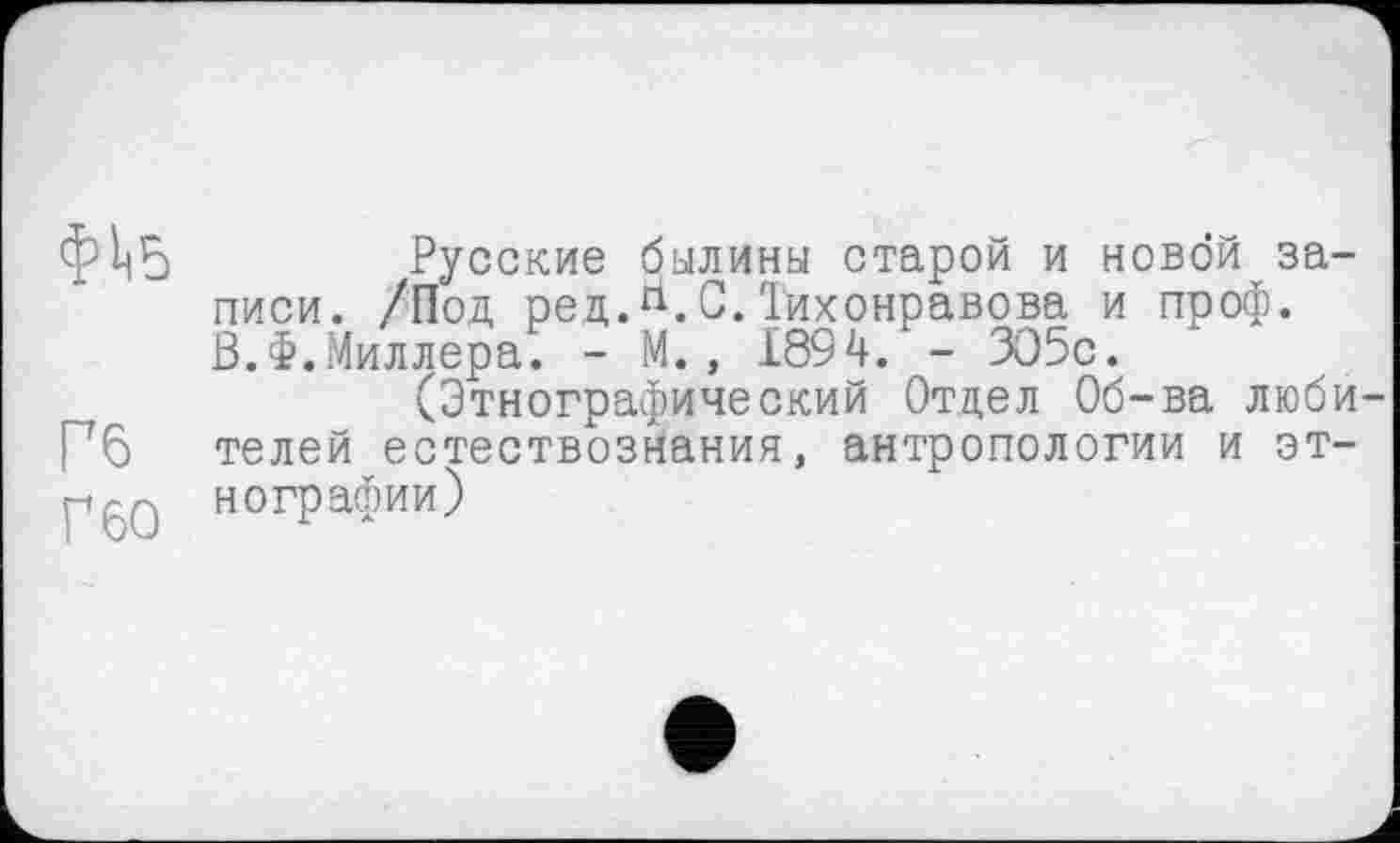 ﻿фііб	Русские былины старой и новой за-
писи. /Под ред.гі.С.Тихонравова и проф. В.Ф.Миллера. - М., 1894. - ЗО5с.
(Этнографический Отдел Об-ва люби Рб телей естествознания, антропологии и эт-P6Q нографии)